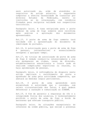será
autorizado
se,
além
de
atendidos
os
requisitos
do
artigo
anterior,
o
requerente
comprovar a efetiva necessidade de transitar por
diversos
Estados
da
Federação,
exceto
os
limítrofes
ao
do
interessado,
com
convênios
firmados para recíproca validade nos respectivos
territórios.
Parágrafo único. A taxa estipulada para o porte
federal de arma de fogo somente será recolhida
após
análise
e
aprovação
dos
documentos
apresentados.
Art.15. O porte de arma de fogo somente terá
validade com a apresentação do documento de
identidade do portador.
Art.16. A autorização para o porte de arma de fogo
é
pessoal,
intransferível
e
essencialmente
revogável a qualquer tempo.
Art.17. Ao titular de autorização de porte de arma
de fogo é vedado conduzi-la ostensivamente e com
ela permanecer em clubes, casas de diversão,
estabelecimentos educacionais e locais onde se
realizem competições esportivas ou reunião, ou
haja aglomeração de pessoas.
Parágrafo único. A infringência do disposto neste
artigo implicará o recolhimento do porte e
apreensão da arma pela autoridade competente, que
adotará as medidas legais pertinentes.
Art.18.
O
porte
de
arma
apreendido
será
encaminhado à autoridade que o concedeu, com
relato circunstanciado dos fatos, à qual poderá
determinar a cassação e comunicação ao SINARM.
Art.19. A fim de garantir a segurança do vôo e a
integridade física dos usuários, é terminantemente
proibido o porte de arma de fogo a bordo de
aeronaves que efetuem transporte público.
Parágrafo único. As situações excepcionais do
interesse da ordem pública, que exijam a presença

 