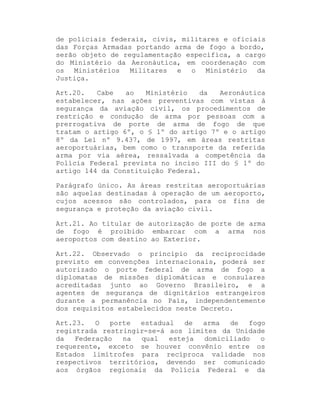 de policiais federais, civis, militares e oficiais
das Forças Armadas portando arma de fogo a bordo,
serão objeto de regulamentação específica, a cargo
do Ministério da Aeronáutica, em coordenação com
os Ministérios Militares e o Ministério da
Justiça.
Art.20.
Cabe
ao
Ministério
da
Aeronáutica
estabelecer, nas ações preventivas com vistas à
segurança da aviação civil, os procedimentos de
restrição e condução de arma por pessoas com a
prerrogativa de porte de arma de fogo de que
tratam o artigo 6º, o § 1º do artigo 7º e o artigo
8º da Lei nº 9.437, de 1997, em áreas restritas
aeroportuárias, bem como o transporte da referida
arma por via aérea, ressalvada a competência da
Polícia Federal prevista no inciso III do § 1º do
artigo 144 da Constituição Federal.
Parágrafo único. As áreas restritas aeroportuárias
são aquelas destinadas à operação de um aeroporto,
cujos acessos são controlados, para os fins de
segurança e proteção da aviação civil.
Art.21. Ao titular de autorização de porte de arma
de fogo é proibido embarcar com a arma nos
aeroportos com destino ao Exterior.
Art.22. Observado o princípio da reciprocidade
previsto em convenções internacionais, poderá ser
autorizado o porte federal de arma de fogo a
diplomatas de missões diplomáticas e consulares
acreditadas junto ao Governo Brasileiro, e a
agentes de segurança de dignitários estrangeiros
durante a permanência no País, independentemente
dos requisitos estabelecidos neste Decreto.
Art.23.
O
porte
estadual
de
arma
de
fogo
registrada restringir-se-á aos limites da Unidade
da
Federação
na
qual
esteja
domiciliado
o
requerente, exceto se houver convênio entre os
Estados limítrofes para recíproca validade nos
respectivos territórios, devendo ser comunicado
aos órgãos regionais da Polícia Federal e da

 