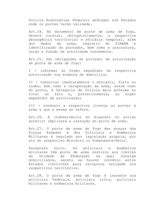 Polícia Rodoviárias Federais sediadas nos Estados
onde os portes terão validade.
Art.24. No documento de porte de arma de fogo,
deverá constar, obrigatoriamente, a respectiva
abrangência territorial e eficácia temporal, além
dos
dados
da
arma,
registro
do
SINARM
e
identificação do portador, bem como a assinatura,
cargo e função da autoridade concedente.
Art.25. São obrigações do portador de autorização
de porte de arma de fogo:
I - informar ao órgão expedidor da
autorização sua mudança de domicílio;

respectiva

II - comunicar imediatamente o extravio, furto ou
roubo, bem como a recuperação da arma, assim como
do porte, à Delegacia de Polícia mais próxima ao
local
do
fato
e,
posteriormente,
ao
órgão
expedidor da autorização;
III - conduzir a respectiva licença ao portar a
arma a que a mesma se refere.
Art.26. A inobservância do disposto no artigo
anterior implicará a cassação do porte de arma.
Art.27. O porte de arma
Forças Armadas e dos
Militares é regulado por
ato do respectivo Ministro

de fogo das praças das
Policiais e Bombeiros
legislação própria, por
ou Comandante-Geral.

Parágrafo
único.
Os
policiais
e
bombeiros
militares têm porte de arma restrito aos limites
da
Unidade
da
Federação
na
qual
estejam
domiciliados, exceto se houver convênio entre
Estados limítrofes para recíproca validade nos
respectivos territórios.
Art.28. O porte de arma de fogo é inerente aos
policiais federais, policiais civis, policiais
militares e bombeiros militares.

 