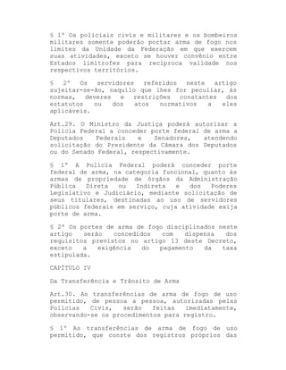 § 1º Os policiais civis e militares e os bombeiros
militares somente poderão portar arma de fogo nos
limites da Unidade da Federação em que exercem
suas atividades, exceto se houver convênio entre
Estados limítrofes para recíproca validade nos
respectivos territórios.
§
2º
Os
servidores
referidos
neste
artigo
sujeitar-se-ão, naquilo que lhes for peculiar, às
normas,
deveres
e
restrições
constantes
dos
estatutos
ou
dos
atos
normativos
a
eles
aplicáveis.
Art.29. O Ministro da Justiça poderá autorizar a
Polícia Federal a conceder porte federal de arma a
Deputados
Federais
e
Senadores,
atendendo
solicitação do Presidente da Câmara dos Deputados
ou do Senado Federal, respectivamente.
§ 1º A Polícia Federal poderá conceder porte
federal de arma, na categoria funcional, quanto às
armas de propriedade de órgãos da Administração
Pública
Direta
ou
Indireta
e
dos
Poderes
Legislativo e Judiciário, mediante solicitação de
seus titulares, destinadas ao uso de servidores
públicos federais em serviço, cuja atividade exija
porte de arma.
§ 2º Os portes de arma de fogo disciplinados neste
artigo
serão
concedidos
com
dispensa
dos
requisitos previstos no artigo 13 deste Decreto,
exceto
a
exigência
do
pagamento
da
taxa
estipulada.
CAPÍTULO IV
Da Transferência e Trânsito de Arma
Art.30. As transferências de arma de fogo de uso
permitido, de pessoa a pessoa, autorizadas pelas
Polícias
Civis,
serão
feitas
imediatamente,
observando-se os procedimentos para registro.
§ 1º As transferências de arma de fogo de uso
permitido, que conste dos registros próprios das

 