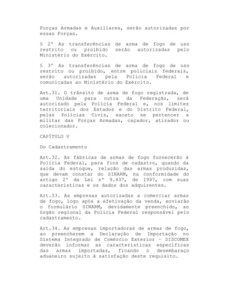 Forças Armadas e Auxiliares, serão autorizadas por
essas Forças.
§ 2º As transferências de arma de fogo de uso
restrito
ou
proibido
serão
autorizadas
pelo
Ministério do Exército.
§ 3º As transferências de arma de fogo de uso
restrito ou proibido, entre policiais federais,
serão
autorizadas
pela
Polícia
Federal
e
comunicadas ao Ministério do Exército.
Art.31. O trânsito de arma de fogo registrada, de
uma
Unidade
para
outra
da
Federação,
será
autorizado pela Polícia Federal e, nos limites
territoriais dos Estados e do Distrito Federal,
pelas Polícias Civis, exceto se pertencer a
militar das Forças Armadas, caçador, atirador ou
colecionador.
CAPÍTULO V
Do Cadastramento
Art.32. As fábricas de armas de fogo fornecerão à
Polícia Federal, para fins de cadastro, quando da
saída do estoque, relação das armas produzidas,
que devam constar do SINARM, na conformidade do
artigo 2º da Lei nº 9.437, de 1997, com suas
características e os dados dos adquirentes.
Art.33. As empresas autorizadas a comerciar armas
de fogo, logo após a efetivação da venda, enviarão
o formulário SINARM, devidamente preenchido, ao
órgão regional da Polícia Federal responsável pelo
cadastramento.
Art.34. As empresas importadoras de armas de fogo,
ao preencherem a Declaração de Importação no
Sistema Integrado de Comércio Exterior ± SISCOMEX
deverão informar as características específicas
das
armas
importadas,
ficando
o
desembaraço
aduaneiro sujeito à satisfação deste requisito.

 