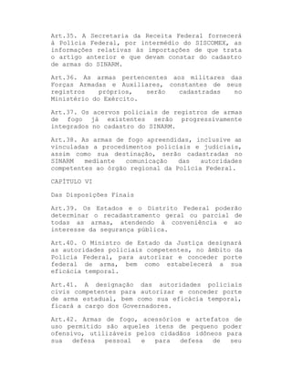 Art.35. A Secretaria da Receita Federal fornecerá
à Polícia Federal, por intermédio do SISCOMEX, as
informações relativas às importações de que trata
o artigo anterior e que devam constar do cadastro
de armas do SINARM.
Art.36. As armas pertencentes aos militares das
Forças Armadas e Auxiliares, constantes de seus
registros
próprios,
serão
cadastradas
no
Ministério do Exército.
Art.37. Os acervos policiais de registros de armas
de fogo já existentes serão progressivamente
integrados no cadastro do SINARM.
Art.38. As armas de fogo apreendidas, inclusive as
vinculadas a procedimentos policiais e judiciais,
assim como sua destinação, serão cadastradas no
SINARM
mediante
comunicação
das
autoridades
competentes ao órgão regional da Polícia Federal.
CAPÍTULO VI
Das Disposições Finais
Art.39. Os Estados e o Distrito Federal poderão
determinar o recadastramento geral ou parcial de
todas as armas, atendendo à conveniência e ao
interesse da segurança pública.
Art.40. O Ministro de Estado da Justiça designará
as autoridades policiais competentes, no âmbito da
Polícia Federal, para autorizar e conceder porte
federal de arma, bem como estabelecerá a sua
eficácia temporal.
Art.41. A designação das autoridades policiais
civis competentes para autorizar e conceder porte
de arma estadual, bem como sua eficácia temporal,
ficará a cargo dos Governadores.
Art.42. Armas de fogo, acessórios e artefatos de
uso permitido são aqueles itens de pequeno poder
ofensivo, utilizáveis pelos cidadãos idôneos para
sua
defesa
pessoal
e
para
defesa
de
seu

 