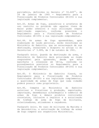 patrimônio, definidos no Decreto nº 55.649(2), de
28 de janeiro de 1965 - Regulamento para a
Fiscalização de Produtos Controlados (R-105) e sua
legislação complementar.
Art.43. Armas de fogo, acessórios e artefatos de
uso restrito ou proibido são aqueles itens de
maior poder ofensivo e cuja utilização requer
habilitação
especial,
conforme
prescreve
o
Regulamento
para
a
Fiscalização
de
Produtos
Controlados (R-105) e sua legislação complementar.
Art.44. As armas de fogo apreendidas, após
elaboração do laudo pericial, serão recolhidas ao
Ministério do Exército, que se encarregará de sua
destinação, ressalvado o disposto no artigo 11 do
Decreto-Lei nº 3.689, de 3 de outubro de 1941.
Parágrafo único. Quando da destinação da arma, o
Ministério do Exército dará prioridade ao órgão
responsável
pela
apreensão,
desde
que
este
manifeste o interesse em tê-la, conforme os
procedimentos previstos no Regulamento para a
Fiscalização de Produtos Controlados (R-105) e sua
legislação complementar.
Art.45. O Ministério do Exército fixará, no
Regulamento
para
a
Fiscalização
de
Produtos
Controlados (R-105) e sua legislação complementar,
a quantidade de armas de fogo que cada cidadão
poderá possuir como proprietário.
Art.46.
Compete
ao
Ministério
do
Exército
autorizar e fiscalizar a produção, exportação,
importação, desembaraço alfandegário e comércio de
armas de fogo e demais produtos controlados
correlatos, inclusive o registro e a autorização
de
tráfego
de
arma
de
fogo
de
militares,
colecionadores, atiradores e caçadores.
Parágrafo único. No caso de militares da Marinha e
da Aeronáutica, a autorização de tráfego de armas
de fogo compete aos respectivos Ministérios.

 