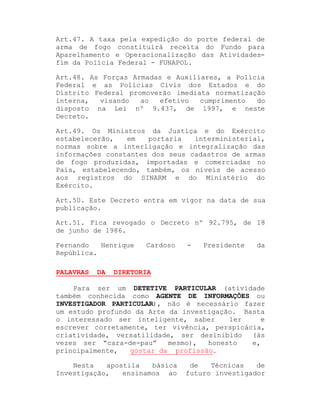 Art.47. A taxa pela expedição do porte federal de
arma de fogo constituirá receita do Fundo para
Aparelhamento e Operacionalização das Atividadesfim da Polícia Federal - FUNAPOL.
Art.48. As Forças Armadas e Auxiliares, a Polícia
Federal e as Polícias Civis dos Estados e do
Distrito Federal promoverão imediata normatização
interna,
visando
ao
efetivo
cumprimento
do
disposto na Lei nº 9.437, de 1997, e neste
Decreto.
Art.49. Os Ministros da Justiça e do Exército
estabelecerão,
em
portaria
interministerial,
normas sobre a interligação e integralização das
informações constantes dos seus cadastros de armas
de fogo produzidas, importadas e comerciadas no
País, estabelecendo, também, os níveis de acesso
aos registros do SINARM e do Ministério do
Exército.
Art.50. Este Decreto entra em vigor na data de sua
publicação.
Art.51. Fica revogado o Decreto nº 92.795, de 18
de junho de 1986.
Fernando
Henrique
República.
PALAVRAS

DA

Cardoso

-

Presidente

da

DIRETORIA

Para ser um DETETIVE PARTICULAR (atividade
também conhecida como AGENTE DE INFORMAÇÕES ou
INVESTIGADOR PARTICULAR), não é necessário fazer
um estudo profundo da Arte da investigação. Basta
o interessado ser inteligente, saber
ler
e
escrever corretamente, ter vivência, perspicácia,
criatividade, versatilidade, ser desinibido
(às
vezes ser ³cara-de-pau´
mesmo),
honesto
e,
gostar da profissão.
principalmente,
Nesta
apostila
básica
Investigação,
ensinamos ao

de
Técnicas
de
futuro investigador

 