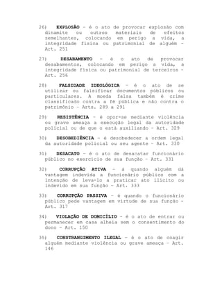 26)
EXPLOSÃO ± é o ato de provocar explosão com
dinamite
ou
outros
materiais
de
efeitos
semelhantes, colocando em perigo a vida, a
integridade física ou patrimonial de alguém ±
Art. 251
27)
DESABAMENTO
±
é
o
ato
de
provocar
desabamentos, colocando em perigo a vida, a
integridade física ou patrimonial de terceiros ±
Art. 256
28)
FALSIDADE IDEOLÓGICA ± é o ato de se
utilizar ou falsificar documentos públicos ou
particulares. A moeda falsa também é crime
classificado contra a fé pública e não contra o
patrimônio ± Arts. 289 a 291
29)
RESISTÊNCIA ± é opor-se mediante violência
ou grave ameaça a execução legal da autoridade
policial ou de que o está auxiliando ± Art. 329
30)
DESOBEDIÊNCIA ± é desobedecer a ordem legal
da autoridade policial ou seu agente ± Art. 330
31)
DESACATO ± é o ato de desacatar funcionário
público no exercício de sua função ± Art. 331
32)
CORRUPÇÃO ATIVA ± á quando alguém dá
vantagem indevida a funcionário público com a
intenção de leva-lo a praticar ato ilícito ou
indevido em sua função ± Art. 333
33)
CORRUPÇÃO PASSIVA ± é quando o funcionário
público pede vantagem em virtude de sua função ±
Art. 317
34)
VIOLAÇÃO DE DOMICÍLIO ± é o ato de entrar ou
permanecer em casa alheia sem o consentimento do
dono ± Art. 150
35)
CONSTRANGIMENTO ILEGAL ± é o ato de coagir
alguém mediante violência ou grave ameaça ± Art.
146

 
