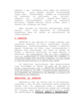 somente o que realmente deve saber um autêntico
Detetive,
para quando estiver solucionando
algum caso.
Aconselhamos também ao interessado
em
ingressar
na
profissão,
que
procure
adquirir nas
livrarias
alguma obra sobre o
assunto,
principalmente
livros
de
aventuras
policiais. Também existem vários filmes sobre o
assunto em locadoras de vídeo.
Após estudar as técnicas apresentadas neste
manual,
você
terá
absorvido
as
informações
essenciais para se tornar um profissional de
investigações.
O

DETETIVE

DETETIVE é uma palavra de origem inglesa, que
significa detectar um fato, investigar, pilhar,
desmascarar. Profissionalmente falando é detetive
aquele investiga um fato, suas circunstâncias e
pessoas nele envolvidas. Em todos os países do
mundo, o Detetive Particular só pode exercer a
profissão em consonância com as leis vigentes,
isto é, respeitando a vida privada do cidadão, a
inviolabilidade dos direitos humanos, no que tange
a vida em particular e o recato dos lares.
Os Detetives Particulares vêm desenvolvendo
suas atividades no Brasil há mais de 30 anos e
estão classificados sob o código de atividade no.
5-82.40 Grupo 5, na CBO ± Classificação Brasileira
de Ocupações da Secretaria de Emprego e Salário do
Ministério do Trabalho.
REQUISITOS

DO

DETETIVE

Requisitos são, de acordo com os dicionários,
condições a que se deve satisfazer para preencher
certos fins. Os requisitos para o ingresso na
carreira de Detetive Particular podem ser reunidos
em 3 grupos, que, dadas as características, podem
ser denominados de FÍSICOS, MORAIS e INTELECTUAIS.

 
