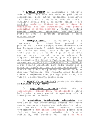 A APTIDÃO FÍSICA de candidatos a Detetives
Particulares, não pode ser avaliada pelo padrão
estabelecido para outras profissões semelhantes
(policiais civis, militares ou federais). Mas o
candidato deverá ter a perfeição física e dos
sentidos (defeitos físicos ou outros tipos de
deficiência não são impedimentos, mas poderão
atrapalhar em certas ocasiões). Noções de defesa
pessoal também são importantes, uma vez que o
porte de armas é raramente concedido a esses
profissionais.
A FORMAÇÃO MORAL é indispensável, pois é
reveladora
de
honestidade
pessoal
e
profissional. A boa educação é uma decorrência da
boa formação moral. É também indispensável e pode
ser considerada como composta de gentileza no
trato, paciência e discrição. A gentileza ao lidar
com as pessoas, se não criar um ambiente de
simpatia, concorre, pelo menos, para não gerar o
de antipatia. E o Detetive Particular deve ter boa
vontade geral, para ter a sua missão facilitada e,
o que é muito importante para poder contar com a
ajuda de populares, em caso de necessidade. A
discriminação deve ser preocupação constante de um
detetive Particular. Boa formação moral facilita
também a compreensão do que seja disciplina, seu
valor e o comportamento dentro dela.
Os REQUISITOS INTELECTUAIS podem ser divididos
em NATURAIS e ADQUIRIDOS:
Os
requisitos
naturaisbásicos
são
a
inteligência, criatividade, versatilidade e outras
habilidades naturais que não se aprendem, pois já
fazem parte do indivíduo.
Os requisitos intelectuais adquiridos são
constituídos dos conhecimentos obtidos nos nossos
cursos escolares e também dos conhecimentos sobre
as
variadas
atividades
humanas.
Esses
conhecimentos tem grande importância porque pode
facilitar
bastante
o
trabalho
do
Detetive
Particular, que encontra pela frente os mais

 