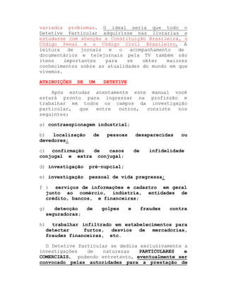 variados problemas. O ideal seria que todo o
Detetive Particular adquirisse nas livrarias e
estudasse com atenção a Constituição Brasileira, o
Código Penal e o Código Civil Brasileiro. A
leitura
de
jornais
e
o
acompanhamento
de
documentários e telejornais pela TV também são
itens
importantes
para
se
obter
maiores
conhecimentos sobre as atualidades do mundo em que
vivemos.
ATRIBUIÇÕES

DE

UM

DETETIVE

Após estudar atentamente este manual você
estará pronto para ingressar na profissão e
trabalhar em todos os campos da investigação
particular,
que
entre
outros,
consiste
nos
seguintes:
a) contraespionagem industrial;
b)
localização
devedores;

de

pessoas

desaparecidas

c) confirmação
de
casos
conjugal e extra conjugal;

de

ou

infidelidade

d) investigação

pré-nupcial;

e) investigação

pessoal de vida pregressa;

f ) serviços de informações e cadastro em geral
junto ao comércio, indústria, entidades de
crédito, bancos, e financeiras;
g)

detecção
seguradoras;

de

golpes

e

fraudes

contra

h)

trabalhar infiltrado em estabelecimentos para
detectar
furtos, desvios de
mercadorias,
fraudes financeiras, etc.

O Detetive Particular se dedica exclusivamente a
investigações
de
naturezas
PARTICULARES
e
COMERCIAIS, podendo entretanto, eventualmente ser
convocado pelas autoridades para a prestação de

 