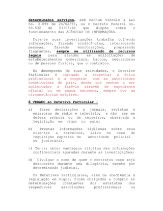 determinados
no. 3.099 de
50.532
de
funcionamento

serviços, sem nenhum vínculo a Lei
24/02/57, ou o Decreto Federal no.
03/05/61
que
dispõe
sobre
o
das AGÊNCIAS DE INFORMAÇÕES.

Durante suas investigações trabalha colhendo
informações, fazendo sindicâncias, interrogando
pessoas,
fazendo
monitorações,
preparando
flagrantes, sempre se utilizando de recursos
legais
para
atender
as
solicitações
de
estabelecimentos comerciais, bancos, seguradoras
ou de pessoas físicas, que o contratou.
No desempenho de suas atividades, o Detetive
é
obrigado
a
respeitar
a
ética
Particular
profissional e a cooperar
com as autoridades
constituídas do país, desde que venham a ser
solicitados
a
fazê-lo
através
de
expediente
oficial ou em casos extremos, sempre que as
circunstâncias exigirem.
É VEDADO ao Detetive Particular :
a)

Fazer declarações a jornais, revistas e
emissoras de rádio e televisão, a não ser em
defesa própria ou de terceiros, observada a
legislação em vigor no país;

b)

Prestar informações sigilosas sobre seus
clientes
a
terceiros,
salvo
no
caso
de
requisição expressa da
autoridade policial
ou judiciária.

c) Tentar obter vantagens ilícitas das informações
confidenciais apuradas durante as investigações;
d)

Divulgar o nome de quem o contratou caso seja
descoberto durante uma diligência, exceto por
determinação judicial.

Os Detetives Particulares, além de obediência à
legislação em vigor, ficam obrigados a cumprir as
determinações
constantes
dos
estatutos
das
respectivas
associações
profissionais
ou

 