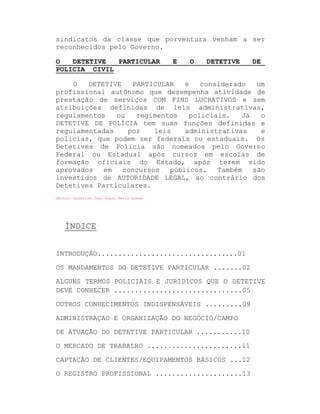 sindicatos da classe que porventura venham a ser
reconhecidos pelo Governo.
O
DETETIVE
PARTICULAR
POLICIA CIVIL

E

O

DETETIVE

DE

O
DETETIVE
PARTICULAR
é
considerado
um
profissional autônomo que desempenha atividade de
prestação de serviços COM FINS LUCRATIVOS e sem
atribuições definidas de leis administrativas,
regulamentos
ou
regimentos
policiais.
Já
o
DETETIVE DE POLÍCIA tem suas funções definidas e
regulamentadas
por
leis
administrativas
e
policias, que podem ser federais ou estaduais. Os
Detetives de Policia são nomeados pelo Governo
Federal ou Estadual após cursos em escolas de
formação oficiais do Estado, após terem sido
aprovados
em
concursos
públicos.
Também
são
investidos de AUTORIDADE LEGAL, ao contrário dos
Detetives Particulares.
©Autor: Detetive João Amaro Netto Gomes

ÍNDICE
INTRODUÇÁO..................................01
OS MANDAMENTOS DO DETETIVE PARTICULAR .......02
ALGUNS TERMOS POLICIAIS E JURIDICOS QUE O DETETIVE
DEVE CONHECER ...............................05
OUTROS CONHECIMENTOS INDISPENSÁVEIS .........09
ADMINISTRAÇAO E ORGANIZAÇÃO DO NEGÓCIO/CAMPO
DE ATUAÇÃO DO DETETIVE PARTICULAR ...........10
O MERCADO DE TRABALHO .......................11
CAPTAÇÃO DE CLIENTES/EQUIPAMENTOS BÁSICOS ...12
O REGISTRO PROFISSIONAL .....................13

 