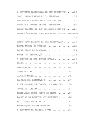 O DETETIVE PARTICULAR EM SEU ESCRITÓRIO .....14
COMO FORMAR PREÇOS P/ OS SERVIÇOS ...........16
INFORMAÇOES FORNECIDAS PELO CLIENTE .........17
DOSSIÊS E ESTUDO DA VIDA PREGRESSA ..........17
INVESTIGAÇÕES DE INFIDELIDADE CONJUGAL ......21
INSTRUÇÕES RESERVADAS AOS DETETIVES PARTICULARES
.............................................22
PRINCÍPIOS BÁSICOS DE UMA OBSERVAÇÃO ........24
LOCALIZAÇÕES DE PESSOAS .....................25
LOCALIZAÇÃO DE DEVEDORES ....................29
FONTES DE INFORMAÇÕES .......................30
A ELETRÔNICA NAS INVESTIGAÇÃO ...............33
ARMAS .......................................36
FOTOGRAFIA ..............................40
CAMPANA FIXA ............................42
CAMPANA MÓVEL ...........................45
CAMPANA COM AUTOMÓVEIS ..................47
A ESPIONAGEM/ESPIONAGEM INTERNACIONAL ...50
CONTRAESPIONAGEM ........................51
LEGISLAÇÃO SOBRE PORTE DE ARMAS .........57
PALAVRAS DA DIRETORIA/O DETETIVE ........80
REQUISITOS DO DETETIVE ..................81
ATRIBUIÇÕES DE UM DETETIVE ..............82
O DETETIVE DA POLÍCIA CIVIL .............84

 