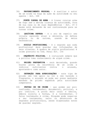 36)
FAVORECIMENTO PESSOAL ± é auxiliar o autor
de um crime na fuga da ação da autoridade ou seu
agente ± Art. 348
37)
PORTE ILEGAL DE ARMA ± é trazer consigo arma
de fogo sem a devida licença da autoridade, fora
de sua casa ou de suas dependências ± Art. 19 O
mesmo está deixando de ser contravenção para se
tornar crime.
38)
LEGÍTIMA DEFESA ± é o ato de repelir uma
injusta agressão atual e eminente, em defesa
própria
ou
de
outrem,
usando
de
meios
necessários.
39)
SIGILO PROFISSIONAL ± é o segredo que cada
profissional deve guardar das informações de
seus clientes. A quebra de sigilo profissional é
crime previsto no Cód. Penal Art. 154
40)
INQUÉRITO POLICIAL ± é instaurado sempre que
a polícia toma conhecimento de algum crime.
41)
PRISÃO PREVENTIVA ± será decretada, quando
houver prova da existência de um crime e
indícios
suficientes
contra
o
acusado,
apontando-o como autor.
42)
DETENÇÃO PARA AVERIGUAÇÕES ± este tipo de
prisão não tem apoio na lei e não havendo o
flagrante, o acusado só pode ser preso mediante
mandado de prisão expedido pela autoridade
competente.
43)
PROVAS DE UM CRIME ± que podem ser por:
confissão, testemunhal, documental, policial, e
por indícios. A prova mais usual e básica,
embora sujeita a falhas, é a testemunhal. O
falso testemunho é crime. Ninguém pode negar-se
a ser testemunha, salvo os detentores de
segredos profissionais, sendo dispensados estes
de guardar segredo.

 