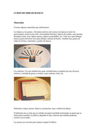 CURSO DE DIBUJO BASICO



Materiales

Veamos algunos materiales que utilizaremos.

Los lápices y las gomas.- Sin duda uste...