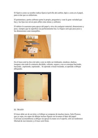 El fijativo como su nombre indica fijará el polvillo del carbón, lápiz o creta en el papel,
para evitar que se emborrone.
...