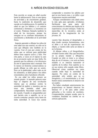 104
Esta sección se ocupa en edad escolar
hasta la adolescencia. Esta es una época
de actividad y de crecimiento gradual,
hasta la explosión de desarrollo que
sucede en la adolescencia. Es también la
edad en que los hábitos y el carácter
comienzan a formarse y a mostrarse en
el rostro. Podemos llamarla también la
edad de las travesuras, porque las
energías no se confinan únicamente al
crecimiento y desbordan en la actividad
física.
Importa aprender a dibujar los niños de
esta edad con una sonrisa, no sólo en la
cara que dibujáis sino también en la
vuestra. Casi el cien por ciento de los
niños que se utilizan para publicidad
deben tener aspecto activo y feliz. Por
otra parte, a veces en el reposo la cara
de un jovencito suele ser muy bella. Os
gustaría que los editores y los directores
de arte lo apreciaran más a menudo. Por
lo menos en historias conmovedoras se
puede dibujar un niño que no sonríe.
Pero en la publicidad, sobre todo en de
los alimentos, se debe pintar a los niños
extasiándose ante el producto ofrecido.
En esa edad los niños poseen un
mundo propio. A menudo parecen estar
bajo el imperio de una revolución
interna que se produce contra la
autoridad de padres y maestros por no
tener aún bastante edad para
comprenderla. Recordad vuestros años
de escuela. Cuando os preguntaban por
qué hacíais esto o aquello, no se os
ocurría contestar: porque estoy harto de
tanta autoridad. A veces nos cuesta
comprender a nosotros los adultos por
qué no nos hacen caso, y se debe a que
exageramos nuestra autoridad.
Aunque consideramos esta edad como
la más apta para aprender, olvidamos
fácilmente que gran parte del
conocimiento se obtiene por medio de la
experiencia y no por consejos. Todas las
maravillas de la inventiva están al
alcance de la imaginación de los
jóvenes. Si
vuestro hijo desarma el despertador, o
deja tirada vuestras herramientas, esto
se debe a al sed de experiencias sin
objeto, y vuestro niño sería un idiota si
no lo hiciera.
Al dibujar niños, o al fotografiarlos,
olvidad vuestra edad. Hay que buscarlos
en su propio mundo y dibujarlos.
Cuando un niño os teme u os rehuye
deja de ser él mismo, y no será un buen
modelo si os interesa transmitir el
espíritu de la niñez. Este espíritu se ve
en sus rostros sólo cuando están libres.
Observad cómo cambian sus caras
cuando están bajo la autoridad de
alguien. No estoy en contra de la
autoridad; sólo señalo que no es
fotogénica, y el resentimiento y el mal
humor nunca aumentaron el atractivo de
un cuadro.
Por haber estudiado anteriormente las
proporciones os bastará observar las
láminas 67 y 68 para saber cómo
aplicarlas a los rostros de escolares.
Comprenderlas siempre ayuda, pero la
verdadera finalidad no estriba en su
estricta aplicación.
II. NIÑOS EN EDAD ESCOLAR
 