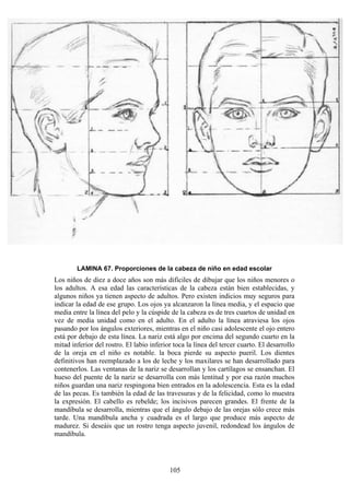 105
LAMINA 67. Proporciones de la cabeza de niño en edad escolar
Los niños de diez a doce años son más difíciles de dibujar que los niños menores o
los adultos. A esa edad las características de la cabeza están bien establecidas, y
algunos niños ya tienen aspecto de adultos. Pero existen indicios muy seguros para
indicar la edad de ese grupo. Los ojos ya alcanzaron la línea media, y el espacio que
media entre la línea del pelo y la cúspide de la cabeza es de tres cuartos de unidad en
vez de media unidad como en el adulto. En el adulto la línea atraviesa los ojos
pasando por los ángulos exteriores, mientras en el niño casi adolescente el ojo entero
está por debajo de esta línea. La nariz está algo por encima del segundo cuarto en la
mitad inferior del rostro. El labio inferior toca la línea del tercer cuarto. El desarrollo
de la oreja en el niño es notable. la boca pierde su aspecto pueril. Los dientes
definitivos han reemplazado a los de leche y los maxilares se han desarrollado para
contenerlos. Las ventanas de la nariz se desarrollan y los cartílagos se ensanchan. El
hueso del puente de la nariz se desarrolla con más lentitud y por esa razón muchos
niños guardan una nariz respingona bien entrados en la adolescencia. Esta es la edad
de las pecas. Es también la edad de las travesuras y de la felicidad, como lo muestra
la expresión. El cabello es rebelde; los incisivos parecen grandes. El frente de la
mandíbula se desarrolla, mientras que el ángulo debajo de las orejas sólo crece más
tarde. Una mandíbula ancha y cuadrada es el largo que produce más aspecto de
madurez. Si deseáis que un rostro tenga aspecto juvenil, redondead los ángulos de
mandíbula.
 