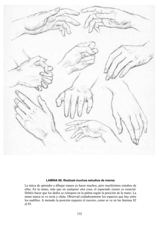 132
LAMINA 88. Realizad muchos estudios de manos
La única de aprender a dibujar manos es hacer muchos, pero muchísimos estudios de
ellas. En la mano, más que en cualquier otra cosa, el espaciado exacto es esencial.
Debéis hacer que los dedos se coloquen en la palma según la posición de la mano. La
mano nunca se ve recta y chata. Observad cuidadosamente los espacios que hay entre
los nudillos. A menudo la posición requiere el escorzo, como se ve en las láminas 82
al 85.
 