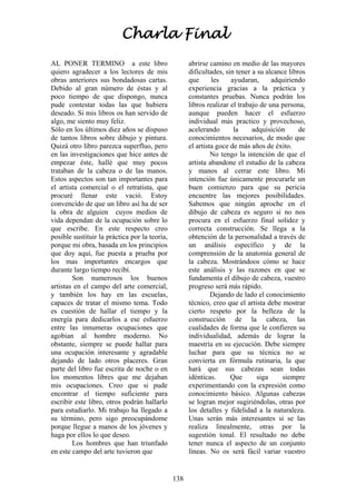 138
AL PONER TERMINO a este libro
quiero agradecer a los lectores de mis
obras anteriores sus bondadosas cartas.
Debido al gran número de éstas y al
poco tiempo de que dispongo, nunca
pude contestar todas las que hubiera
deseado. Si mis libros os han servido de
algo, me siento muy feliz.
Sólo en los últimos diez años se dispuso
de tantos libros sobre dibujo y pintura.
Quizá otro libro parezca superfluo, pero
en las investigaciones que hice antes de
empezar éste, hallé que muy pocos
trataban de la cabeza o de las manos.
Estos aspectos son tan importantes para
el artista comercial o el retratista, que
procuré llenar este vació. Estoy
convencido de que un libro así ha de ser
la obra de alguien cuyos medios de
vida dependan de la ocupación sobre lo
que escribe. En este respecto creo
posible sustituir la práctica por la teoría,
porque mi obra, basada en los principios
que doy aquí, fue puesta a prueba por
los mas importantes encargos que
durante largo tiempo recibí.
Son numerosos los buenos
artistas en el campo del arte comercial,
y también los hay en las escuelas,
capaces de tratar el mismo tema. Todo
es cuestión de hallar el tiempo y la
energía para dedicarlos a ese esfuerzo
entre las innumeras ocupaciones que
agobian al hombre moderno. No
obstante, siempre se puede hallar para
una ocupación interesante y agradable
dejando de lado otros placeres. Gran
parte del libro fue escrita de noche o en
los momentos libres que me dejaban
mis ocupaciones. Creo que si pude
encontrar el tiempo suficiente para
escribir este libro, otros podrán hallarlo
para estudiarlo. Mi trabajo ha llegado a
su término, pero sigo preocupándome
porque llegue a manos de los jóvenes y
haga por ellos lo que deseo.
Los hombres que han triunfado
en este campo del arte tuvieron que
abrirse camino en medio de las mayores
dificultades, sin tener a su alcance libros
que les ayudaran, adquiriendo
experiencia gracias a la práctica y
constantes pruebas. Nunca podrán los
libros realizar el trabajo de una persona,
aunque pueden hacer el esfuerzo
individual más practico y provechoso,
acelerando la adquisición de
conocimientos necesarios, de modo que
el artista goce de más años de éxito.
No tengo la intención de que el
artista abandone el estudio de la cabeza
y manos al cerrar este libro. Mi
intención fue únicamente procurarle un
buen comienzo para que su pericia
encuentre las mejores posibilidades.
Sabemos que ningún aproche en el
dibujo de cabeza es seguro si no nos
procura en el esfuerzo final solidez y
correcta construcción. Se llega a la
obtención de la personalidad a través de
un análisis específico y de la
comprensión de la anatomía general de
la cabeza. Mostrándoos cómo se hace
este análisis y las razones en que se
fundamenta el dibujo de cabeza, vuestro
progreso será más rápido.
Dejando de lado el conocimiento
técnico, creo que el artista debe mostrar
cierto respeto por la belleza de la
construcción de la cabeza, las
cualidades de forma que le confieren su
individualidad, además de lograr la
maestría en su ejecución. Debe siempre
luchar para que su técnica no se
convierta en fórmula rutinaria, la que
hará que sus cabezas sean todas
idénticas. Que siga siempre
experimentando con la expresión como
conocimiento básico. Algunas cabezas
se logran mejor sugiriéndolas, otras por
los detalles y fidelidad a la naturaleza.
Unas serán más interesantes si se las
realiza linealmente, otras por la
sugestión tonal. El resultado no debe
tener nunca el aspecto de un conjunto
líneas. No os será fácil variar vuestro
Charla Final
 