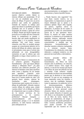 14
ESTABLEZCAMOS PRIMERO
nuestro objetivo común. Quizá os
interese dibujar por pasatiempo. O tal
vez sois un estudiante que asiste a
clases de dibujo. O quizá sois un joven
profesor que acaba de graduarse,
tratando de mejorar su trabajo para
ganar mas dinero es probable que hayáis
estudiado arte en el pasado y ahora
dispongáis de tiempo y ganas de volver
al dibujo. Puede que hayáis logrado una
posición en el campo del arte comercial,
donde la competencia es grande, y
buscáis algo que pueda manteneros en
vuestro lugar, y si es posible, haceros
adelantar. Sea cual fuere vuestra
situación, este libro os ayudará porque
asegura un conocimiento práctico de la
técnica del dibujo de cabeza, tanto para
el principiante como para el artista más
adelantado en esos desagradables
momentos en que la cabeza que está
dibujando se niega a hacer justicia a su
obra.
Cada motivo básico es consecuencia de
un esfuerzo genuino. Preguntaos
honradamente: “¿Por qué deseo dibujar
cabezas y dibujarlas bien?” ¿Es para
satisfacer una ambición personal? ¿Os
interesa lo bastante como para sacrificar
otras cosas y disponer así de tiempo
para aprender? ¿Esperáis sacar
provecho algún día de vuestro trabajo y
hacer de él vuestro medio de vida? ¿Os
gustaría hacer retratos, cabezas de
muchachas para almanaques,
ilustraciones para cuentos de revistas, o
dibujo de publicidad? ¿Deseáis mejorar
vuestro dibujo de cabeza para vender
vuestras obras? ¿Es el dibujo una forma
de relajamiento que os ayuda a libraros
de la tensión nerviosa, de las
preocupaciones y de vuestros
problemas? Buscad tranquila y
concienzudamente este motivo
fundamental, porque si es lo bastante
poderoso, os dará fuerzas suficientes
para sobreponeros al
descorazonamiento, al desengaño, a las
desilusiones y hasta al posible fracaso.
¿ Puedo haceros otra sugestión? Sea
cual fuere vuestro motivo, no os
impacientéis. La impaciencia es quizá el
mayor obstáculo que se opone a la
auténtica aptitud. Hacer obra lograda,
me parece, significa salvar un
obstáculos, el primero de los cuales es
generalmente la falta de conocimiento
acerca de lo que queremos hacer.
Ocurre lo mismo en todas nuestras
tentativas. La destreza es el resultado de
repetidos ensayos, aplicando nuestra
habilidad y poniendo a prueba nuestros
conocimientos a medida que los
obtenemos. Acostumbrémonos a
desechar nuestros esfuerzos malogrados
y a reiniciar nuestra tarea.
Consideramos los obstáculos como algo
inherente a cualquier tentativa; no nos
parecerá tan insalvables o derrotadores.
Nuestro proceder difiere del
acostumbrado libro de texto.
Generalmente, los libros de texto
encaran sólo el problema y la solución,
o el análisis técnico. Esto, según mi
parecer, es una de las razones que hacen
a los libros de texto tan difíciles de leer
y asimilar. Cada esfuerzo creador
concentrado involucra una personalidad,
puesto que la destreza es una cuestión
personal. Ya que no nos ocupamos de
cosas materiales como los tornillos o
pernos, sino de cualidades humanas
como la esperanza o la ambición, la fe o
el descorazonamiento, debemos
abandonar las fórmulas de los libros y
considerar el éxito personal como
elemento básico de nuestra creación.
Escasa ayuda ofrecería el maestro que
sólo diera a sus discípulos las palabras
de un libro de texto, hechos fríos
carentes de sentimientos, de elogio o
ayuda personal. No puedo participar de
todos vuestros problemas personales,
pero puedo recordar los míos,
suponiendo que los vuestros no son
Primera Parte: Cabezas de Hombres
 