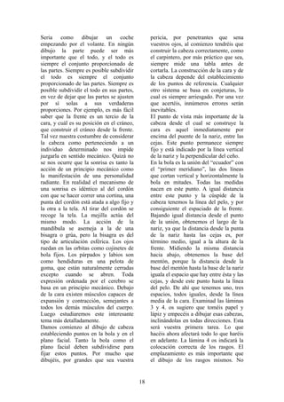 18
Seria como dibujar un coche
empezando por el volante. En ningún
dibujo la parte puede ser más
importante que el todo, y el todo es
siempre el conjunto proporcionado de
las partes. Siempre es posible subdividir
el todo es siempre el conjunto
proporcionado de las partes. Siempre es
posible subdividir el todo en sus partes,
en vez de dejar que las partes se ajusten
por sí solas a sus verdaderas
proporciones. Por ejemplo, es más fácil
saber que la frente es un tercio de la
cara, y cuál es su posición en el cráneo,
que construir el cráneo desde la frente.
Tal vez nuestra costumbre de considerar
la cabeza como perteneciendo a un
individuo determinado nos impide
juzgarla en sentido mecánico. Quizá no
se nos ocurre que la sonrisa es tanto la
acción de un principio mecánico como
la manifestación de una personalidad
radiante. En realidad el mecanismo de
una sonrisa es idéntico al del cordón
con que se hacer correr una cortina, una
punta del cordón está atada a algo fijo y
la otra a la tela. Al tirar del cordón se
recoge la tela. La mejilla actúa del
mismo modo. La acción de la
mandíbula se asemeja a la de una
bisagra o grúa, pero la bisagra es del
tipo de articulación esférica. Los ojos
ruedan en las orbitas como cojinetes de
bola fijos. Los párpados y labios son
como hendiduras en una pelota de
goma, que están naturalmente cerradas
excepto cuando se abren. Toda
expresión ordenada por el cerebro se
basa en un principio mecánico. Debajo
de la cara existen músculos capaces de
expansión y contracción, semejantes a
todos los demás músculos del cuerpo.
Luego estudiaremos este interesante
tema más detalladamente.
Damos comienzo al dibujo de cabeza
estableciendo puntos en la bola y en el
plano facial. Tanto la bola como el
plano facial deben subdividirse para
fijar estos puntos. Por mucho que
dibujéis, por grandes que sea vuestra
pericia, por penetrantes que sena
vuestros ojos, al comienzo tendréis que
construir la cabeza correctamente, como
el carpintero, por más práctico que sea,
siempre mide una tabla antes de
cortarla. La construcción de la cara y de
la cabeza depende del establecimiento
de los puntos de referencia. Cualquier
otro sistema se basa en conjeturas, lo
cual es siempre arriesgado. Por una vez
que acertéis, innúmeros errores serán
inevitables.
El punto de vista más importante de la
cabeza desde el cual se construye la
cara es aquel inmediatamente por
encima del puente de la nariz, entre las
cejas. Este punto permanece siempre
fijo y está indicado por la línea vertical
de la nariz y la perpendicular del ceño.
En la bola es la unión del “ecuador” con
el “primer meridiano”, las dos líneas
que cortan vertical y horizontalmente la
bola en mitades. Todas las medidas
nacen en este punto. A igual distancia
entre este punto y la cúspide de la
cabeza tenemos la línea del pelo, y por
consiguiente el espaciado de la frente.
Bajando igual distancia desde el punto
de la unión, obtenemos el largo de la
nariz, ya que la distancia desde la punta
de la nariz hasta las cejas es, por
término medio, igual a la altura de la
frente. Midiendo la misma distancia
hacia abajo, obtenemos la base del
mentón, porque la distancia desde la
base del mentón hasta la base de la nariz
iguala el espacio que hay entre ésta y las
cejas, y desde este punto hasta la línea
del pelo. De ahí que tenemos uno, tres
espacios, todos iguales, desde la línea
media de la cara. Examinad las láminas
3 y 4. os sugiero que toméis papel y
lápiz y empecéis a dibujar esas cabezas,
inclinándolas en todas direcciones. Esta
será vuestra primera tarea. Lo que
hacéis ahora afectará todo lo que haréis
en adelante. La lámina 4 os indicará la
colocación correcta de los rasgos. El
emplazamiento es más importante que
el dibujo de los rasgos mismos. No
 