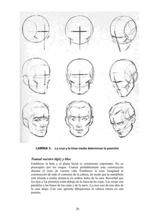 20
LAMINA 3. La cruz y la línea media determinan la posición
Tomad vuestro lápiz y bloc
Establecer la bola y el plano facial es sumamente importante. No os
preocupéis por los rasgos. Usareis probablemente esta construcción
durante el resto de vuestra vida. Establecer la cruz. Imaginad la
construcción de todo el contorno de la cabeza, de modo que la mandíbula
esté situada a media distancia en ambos lados de la cara. Recordad que
los ojos y los pómulos están debajo de la línea de las cejas. Las orejas son
paralelas a las líneas de las cejas y de la nariz. La cruz casi da una idea de
la cara abajo. Con este aproche dibujaremos la cabeza entera en una
postura.
 