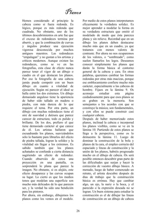 26
Hemos considerado al principio la
cabeza como si fuera redonda. Es
lógico, porque es más redonda que
cuadrada. No obstante, uno de los
últimos descubrimientos en arte fue que
el exceso de redondeces termina por
aburrir, y que la combinación de curvas
y ángulos produce una ejecución
vigorosa desconocida por muchos
antiguos maestros. Las redondeces
“empalagan” y no gustan a los artistas y
críticos modernos. Aunque existen las
redondeces, como se ve en las
fotografías, esta clase de efecto nunca
parece tener el vigor de un dibujo o
cuadro en el que destacan los planos.
Por eso la fotografía de una cabeza
jamás puede competir con un buen
dibujo en cuanto a vitalidad de
ejecución. Según mi parecer el ideal se
halla entre los dos extremos. Un dibujo
demasiado anguloso tiene la apariencia
de haber sido tallado en madera o
piedra, con más dureza de lo que
requiere el tema. Por otra parte, un
dibujo con muchas redondeces tiene el
aire de suavidad y dulzura que parece
carecer de estructura; todo es pulido y
brillante. De los dos, prefiero el que
tiene demasiado carácter al que carece
de él. Los artistas hallaron que
escuadrando los planos, suavizándolos
sólo lo bastante para librarlos del efecto
de piedra tallada, logran la solidez y la
vitalidad sin llegar a los extremos. Es
sabido también que los planos
achatados se confunde a cierta distancia
sugiriendo un efecto de redondez.
Cuando observáis de cerca una
proyección en una pantalla, os
sorprenderá lo plana que parece la
imagen. No obstante, si os alejáis, este
efecto desaparece y las curvas ocupan
su lugar. Lo cierto es que los medios
tonos que modelan una superficie son
mucho más delicados de lo que parecen
ser, y la verdad ha sido una bendición
para los pintores.
Por ahora, sin embargo, dibujemos los
planos como los vemos en el modelo.
Por medio de estos planos interpretamos
eficazmente la verdadera solidez. Es
mejor aprender a modelar la forma en
su verdadera estructura que omitir el
modelado de modo que ésta parezca
plana y sin relieve. Recordad que en un
dibujo los planos deben destacarse
mucho más que en un cuadro, ya que
tratamos con menos valores de
contraste. Por ahora no nos ocuparemos
de los valores, o “sombreado”, como
suelen llamarlos los legos. Deseamos
conocer simplemente los planos que
darán la forma básica al contorno
general de la cabeza y cara. En otras
palabras, queremos cambiar las formas
redondas por otras más macizas, porque
ese emblocamiento confiere mucho más
carácter, especialmente a las cabezas de
hombre. Fijaos en la lámina 9. Os
aconsejo estudiar esta página
cuidadosamente para que esos planos se
os graben en la memoria. Son
semejantes a los acordes con que se
construye la música; son fundamentales,
y con ellos se puede construir casi
cualquier cabeza.
Después de haber memorizado estos
planos, inclinad la cabeza e incorporad
los planos visibles, como se ve en la
lámina 10. Partiendo de estos planos se
llega a la perspectiva, como os lo
demuestra la lámina 11. Luego de
dominar la construcción de la bola y
planos de la cara, el empleo correcto del
espaciado y líneas de construcción y la
unión de los planos, habréis progresado
mucho en el dibujo de cabeza. Os será
posible entonces descubrir gran parte de
las dificultades que surjan y hacer la
corrección de vuestro dibujo básico. A
menudo, luego de haber comenzado un
retrato, el artista descubre después de
días de trabajo que la construcción
básica es errónea. Hay que cambiar
algo, un ojo, la nariz o la boca, y el
parecido o la expresión deseada no se
logran. Un buen sistema para estudiar la
construcción es el de dibujar las líneas
de construcción en un dibujo de cabeza
Planos
 
