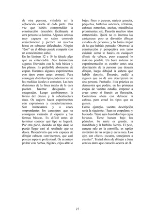 27
de otra persona, viéndola así la
colocación exacta de cada parte. Una
vez que habéis comprendido la
construcción descubrís fácilmente si
otra persona la domina. Algunos artistas
muy capaces no saben construir
correctamente y pierden así muchas
horas en subsanar dificultades. Ningún
“don” en el dibujo puede competir con
un conocimiento cabal.
En las láminas 12 y 16 he ideado algo
que os entretendrá. Nos tomaremos
algunas libertades con la bola básica y
los planos. Es preferible abstenerse de
copiar. Haremos algunos experimentos
con tipos como antes prometí. Para
conseguir distintos tipos podemos variar
las medidas ideales o comunes. Las tres
divisiones de la línea media de la cara
pueden hacerse desiguales o
exageradas. Luego cambiaremos la
forma del cráneo y la subestructura
ósea. Os sugiero hacer experimentos
con expresiones y caracterizaciones.
Son interesantes y a veces
sorprendentes los caracteres que se
consiguen variando el espacio y las
formas básicas. Es difícil antes de
terminar conocer qué tipo se logrará.
Por otra parte, ideando un tipo dado se
puede llegar casi al resultado que se
desea. Descubriréis que sois capaces de
dibujar cabezas convincentes, que casi
poseen aspecto profesional. Os aconsejo
probar con barbas, bigotes, cejas altas o
bajas, finas o espesas, narices grandes,
pequeñas, barbillas salientes, retraídas,
cabezas estrechas, anchas, mandíbulas
prominentes, etc. Pasaréis muchos ratos
entretenidos. Quizá no os interesa las
caricaturas pero es divertido dibujar
estudios de personas, y lo haréis mejor
de lo que habíais pensado. Observad la
construcción y perspectiva con tanto
cuidado como lo hacéis en cualquier
dibujo de cabeza, pero exagerad lo
máximo posible. Un buen sistema de
experimentación es escribir antes una
descripción de la persona que deseáis
dibujar, luego dibujad la cabeza que
habéis descrito. Después, pedid a
alguien que os dé una descripción de
una persona. Probadlo. Esta práctica os
demuestra que podéis, en las primeras
etapas de vuestro estudio, empezar a
crear como si fuerais un ilustrador.
Contentaos ahora con delinear la
cabeza, pero cread los tipos que os
gusten.
Como ejemplo, vuestra descripción
sería la siguiente: “Juan es corpulento y
huesudo. Tiene ojos hundidos bajo cejas
hirsutas. Tiene huecos bajo los
pómulos. Su nariz es grande, la
mandíbula y la barbilla fuertes. El pelo,
aunque ralo en la coronilla, es tupido
alrededor de las orejas y en la nuca. Los
ojos son chicos, oscuros, semejantes a
cuentas”. Tratad ahora de dibujar a Juan
con los datos que conocéis acerca de él.
 