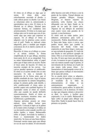 36
El ritmo en el dibujo es algo que se
siente. El ritmo debe estar
estrechamente asociado al diseño, y
cada cabeza posee su diseño. Las líneas
se relacionan entre sí, armonizando u
oponiéndose una a otra. El ritmo es la
libertad en el dibujo, libertad para
expresar formas, no cuidadosa sino
armónicamente. El ritmo es la mano que
trabaja más con la mente que con el ojo,
sentir algo que antes que expresar su
aspecto. En el dibujo el ritmo se
adquiere con la práctica como ocurre
con el golf. Nadie os indicará cómo
adquirirlo, pero a medida que tengáis
conciencia de él os daréis cuenta de su
presencia.
Describir el ritmo en el dibujo es como
si el artista sintiera la forma
simplificada de lo que dibuja, mientras
traza parte de él, en su integridad. Veis
su mano balanceándose sobre el papel
antes que el lápiz entre en acción. Siente
el trazo antes de hacerlo. El ritmo no
necesita siempre de las curvas. Las
curvas pueden oponerse al emblocado.
El ritmo es el acento donde éste es más
necesario. Es más a menudo la
sugerencia de la forma antes que el
detalle estudiado de ésta. Aquí el artista
deja nuevamente la cámara fotográfica,
porque la cámara graba cada detalle, y
sólo estableciendo el ritmo antes es
posible captar esta cualidad fugitiva. El
espectador siente el ritmo en vuestra
obra aun cuando no puede definirlo
conscientemente. Sentís el ritmo en
algunas escrituras mientras otras son
temblorosas y garabateadas.
Algunas personas poseen un ritmo
natural; otras deben luchar para
adquirirlo. Colocad el lápiz en la palma
de la mano entre el pulgar y el índice en
vez de tenerlo como cuando escribís con
dedos rígidos y torpes. Balanceadlo
sobre el papel, moviendo la muñeca y
brazo y manteniendo los dedos
inmóviles. Se traza así una línea rítmica.
Entrenad vuestra mano para que dibuje
en vez de usar los dedos. El movimiento
debe hacerse con todo el brazo y con la
punta de los dedos. Trazad durante un
tiempo grandes dibujos. George
Brigman, el famoso maestro de
anatomía, solía ilustrar sus clases
dibujando con un lápiz fijado en la
punta de un palo de cuatro pies.
Algunos de sus dibujos de anatomía
eran cuatro veces más grandes de lo
normal, y eran hermosos.
El ritmo está en todas partes, pero
debemos entrenarnos para verlo y
reconocerlo. Podría describírselo como
la línea más larga, recta o curva, que
podéis trazar antes que cambie la
dirección del borde. Cabe más
expresión en una línea larga y recta que
en una miríada de pequeñas. El vuelo de
una flecha es otro perfecto ejemplo de
ritmo. Otro es el movimiento del agua o
las olas. El arco que traza una pelota en
el aire, la manera en que el jugador deja
caer sus manos cuando coge la pelota, el
movimiento de las formas en el pelo de
una mujer, todo posee ritmo. Lo
llamaríamos el interrumpido correr de la
línea que parece reflejar el movimiento
de la mano del artista.
No os puedo decir cómo se adquiere,
pero creo que lo lograréis. La torpeza es
el resultado de la falta de
entrenamiento; el ritmo es un
entrenamiento organizado, o
coordinación, quizá ambos, la unión del
conocimiento y de la destreza. El ritmo
es algo que ninguna cámara o proyector
os dará. Lo sentís, y lucháis para
expresarlo, o no lo sentís. Balancead el
lápiz sobre el papel para dibujar una
línea libre. Nadie lo puede hacer bien la
primera vez prueba.
Ritmo
 