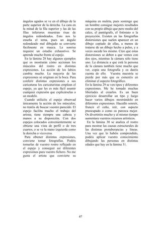 47
ángulos agudos se ve en el dibujo de la
parte superior de la derecha. La cara en
la mitad de la fila superior y las de las
filas inferiores muestran risas de
ángulos redondeados. Esto nos lo
enseña el tema, pues un ángulo
redondeado mal dibujado se convierte
fácilmente en mueca. La sonrisa
requiere un estudio exhaustivo. Se
aprende mucho frente al espejo.
En la lámina 28 hay algunos ejemplos
que os mostrarán cómo accionan los
músculos del rostro en distintas
expresiones. La acción de los labios
cambia mucho. La mayoría de las
expresiones se originan en la boca. Para
conferir distintas expresiones a sus
caricaturas los caricaturistas emplean el
espejo, ya que les es más fácil asumir
cualquier expresión que explicárselas a
un modelo.
Cuando utilicéis el espejo observad
únicamente la acción de los músculos;
no tratéis de buscar vuestro parecido. El
espejo facilita mucho el trabajo del
artista; tiene siempre una cabeza y
manos a su disposición. Con dos
espejos colocados convenientemente se
obtiene una vista de perfil o de tres
cuartos, o se ve la mano izquierda como
la derecha o viceversa.
Para obtener distintas expresiones,
conviene tomar fotografías. Podéis
tomarlas de vuestro rostro reflejado en
el espejo y conseguir así diferentes
expresiones para vuestro fichero. No me
gusta el artista que convierte su
máquina en muleta, pues sostengo que
un hombre consigue mejores resultados
con su propio dibujo que pero medio del
calco, el pantógrafo, el fotóstato o la
proyección. Existen en las fotografías
distorsiones que suelen aparecer en un
dibujo copiado de ellas, a menos de
tratarse de un dibujo hecho a pulso, y a
veces sucede los mismo. Creo que estas
distorsiones se deben a que vemos con
dos ojos, mientras la cámara sólo tiene
uno. La distancia a que está la persona
de la cámara también tiene mucho que
ver, copia una fotografía y os daréis
cuenta de ello. Vuestra maestría se
pierde por más que os esmeréis en
eliminar el aspecto fotográfico.
En la lámina 29 se ven tipos y diferentes
expresiones. Me he tomado muchas
libertades al crearlos. Es un buen
ejercicio desarrollar un tipo y luego
hacer varios dibujos mostrándolo en
diferentes expresiones. Hacedlo sonreír,
fruncir el ceño, reír, con aspecto
preocupado o como os parezca mejor.
Os divertiréis mucho y al mismo tiempo
aumentara vuestros recursos artísticos.
En la lámina 30 se analiza el rostro
para mostrar las causas estructurales de
las distintas protuberancias y líneas.
Una vez que lo habéis comprendido,
podéis aplicar vuestro conocimiento
dibujando las personas en distintas
edades que hay en la lámina 31.
 