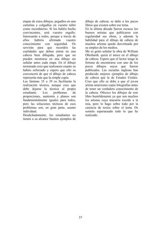 57
etapas de estos dibujos, pegadlos en una
cartulina y colgadlos en vuestro taller
como recordatorio. Si los habéis hecho
convincentes, será vuestro orgullo.
Interesarán a todos, porque a través de
ellos habréis afirmado vuestro
conocimiento con seguridad. Os
servirán para que recordéis las
cualidades que deben entrar en una
cabeza bien dibujada, pero que no
pueden mostrarse en una dibujo sin
señalar antes cada etapa. En el dibujo
terminado creo que realizareis cuanto os
habéis esforzado y espero que ello os
convencerá de que el dibujo de cabeza
representa más que la simple copia.
Las láminas 35 a 39 os facilitarán la
realización técnica, aunque creo que
debe dejarse la técnica al propio
estudiante. Los problemas de
proporciones, anatomía y planos son
fundamentalmente iguales para todos,
pero las soluciones técnicas de esos
problemas son, en gran parte, asunto
individual.
Desdichadamente, los estudiantes no
tienen a su alcance buenos ejemplos de
dibujo de cabeza; se debe a los pocos
libros que existen sobre ese tema.
En la última década fueron escasos los
buenos artistas que publicaron con
regularidad sus obras, y además la
habilidad para el dibujo de cabeza de
muchos artistas queda desvirtuada por
su empleo de los medios.
Me es grato señalar la obra de William
Oberhardt, quizá el único en el dibujo
de cabeza. Espero que el lector tenga la
fortuna de encontrarse con uno de los
pocos dibujos suyos que fueron
publicados. Las escuelas inglesas han
producido mejores ejemplos de dibujo
de cabeza que la de Estados Unidos.
Creo que ello se debe a que el joven
artista americano copia fotografías antes
de tener un verdadero conocimiento de
la cabeza. Ofrezco los dibujos de este
libro humildemente ya que son muchos
los artistas cuya maestría excede a la
mía, pero lo hago sobre todo por la
carencia de textos sobre el tema. Os
someto esperanzado todo lo que he
realizado.
 