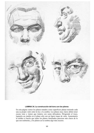 60
LAMINA 34. La construcción del tono con los planos
En esta página vemos los planos tratados como superficies planas teniendo cada
una su propio valor entre la luz y la sombra. Los planos muy claros deben tener
escaso tono y tienen que tratarse con suma delicadeza. Dirigiendo el trazo,
lograréis un cambio en el plano sólo con un ligero toque de valor. Aumentaréis
la solidez si hacéis que todos los planos iluminados parezcan más claros de lo
que son realmente, y los planos en la sombra algo más oscuros.
 