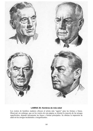 64
LAMINA 38. Hombres de más edad
Los rostros de hombres maduros ofrecen al artista más “agarre” para las formas y líneas.
Observad, sin embargo, que en los rostros de esta página se eliminó la mayoría de las arrugas
superficiales, dejando únicamente las líneas y formas principales. Se obtiene la impresión de
edad sin las arrugas incidentales e insignificantes.
 