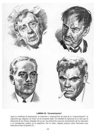 65
LAMINA 39. “Caracterización”
Aquí se combinan la iluminación, la expresión y construcción. Se trata de la “caracterización”, la
expresión que adquiere un rostro en un momento dado. En realidad la expresión no es más que la
distorsión de las formas relajadas de la cara. Esa distorsión causa los movimientos de los músculos
y el consiguiente cambio en la superficie. Por lo tanto, importa conocer cómo funcionan esos
músculos (véase la lámina 21).
 