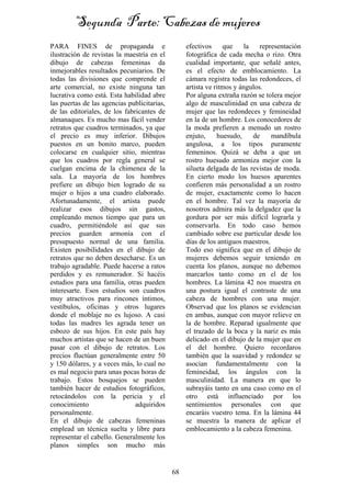 68
PARA FINES de propaganda e
ilustración de revistas la maestría en el
dibujo de cabezas femeninas da
inmejorables resultados pecuniarios. De
todas las divisiones que comprende el
arte comercial, no existe ninguna tan
lucrativa como está. Esta habilidad abre
las puertas de las agencias publicitarias,
de las editoriales, de los fabricantes de
almanaques. Es mucho mas fácil vender
retratos que cuadros terminados, ya que
el precio es muy inferior. Dibujos
puestos en un bonito marco, pueden
colocarse en cualquier sitio, mientras
que los cuadros por regla general se
cuelgan encima de la chimenea de la
sala. La mayoría de los hombres
prefiere un dibujo bien logrado de su
mujer o hijos a una cuadro elaborado.
Afortunadamente, el artista puede
realizar esos dibujos sin gastos,
empleando menos tiempo que para un
cuadro, permitiéndole así que sus
precios guarden armonía con el
presupuesto normal de una familia.
Existen posibilidades en el dibujo de
retratos que no deben desecharse. Es un
trabajo agradable. Puede hacerse a ratos
perdidos y es remunerador. Si hacéis
estudios para una familia, otras pueden
interesarte. Esos estudios son cuadros
muy atractivos para rincones íntimos,
vestíbulos, oficinas y otros lugares
donde el moblaje no es lujoso. A casi
todas las madres les agrada tener un
esbozo de sus hijos. En este país hay
muchos artistas que se hacen de un buen
pasar con el dibujo de retratos. Los
precios fluctúan generalmente entre 50
y 150 dólares, y a veces más, lo cual no
es mal negocio para unas pocas horas de
trabajo. Estos bosquejos se pueden
también hacer de estudios fotográficos,
retocándolos con la pericia y el
conocimiento adquiridos
personalmente.
En el dibujo de cabezas femeninas
emplead un técnica suelta y libre para
representar el cabello. Generalmente los
planos simples son mucho más
efectivos que la representación
fotográfica de cada mecha o rizo. Otra
cualidad importante, que señalé antes,
es el efecto de emblocamiento. La
cámara registra todas las redondeces, el
artista ve ritmos y ángulos.
Por alguna extraña razón se tolera mejor
algo de masculinidad en una cabeza de
mujer que las redondeces y femineidad
en la de un hombre. Los conocedores de
la moda prefieren a menudo un rostro
enjuto, huesudo, de mandíbula
angulosa, a los tipos puramente
femeninos. Quizá se deba a que un
rostro huesudo armoniza mejor con la
silueta delgada de las revistas de moda.
En cierto modo los huesos aparentes
confieren más personalidad a un rostro
de mujer, exactamente como lo hacen
en el hombre. Tal vez la mayoría de
nosotros admira más la delgadez que la
gordura por ser más difícil lograrla y
conservarla. En todo caso hemos
cambiado sobre ese particular desde los
días de los antiguos maestros.
Todo eso significa que en el dibujo de
mujeres debemos seguir teniendo en
cuenta los planos, aunque no debemos
marcarlos tanto como en el de los
hombres. La lámina 42 nos muestra en
una postura igual el contraste de una
cabeza de hombres con una mujer.
Observad que los planos se evidencian
en ambas, aunque con mayor relieve en
la de hombre. Reparad igualmente que
el trazado de la boca y la nariz es más
delicado en el dibujo de la mujer que en
el del hombre. Quiero recordaros
también que la suavidad y redondez se
asocian fundamentalmente con la
femineidad, los ángulos con la
masculinidad. La manera en que lo
subrayáis tanto en una caso como en el
otro está influenciado por los
sentimientos personales con que
encaráis vuestro tema. En la lámina 44
se muestra la manera de aplicar el
emblocamiento a la cabeza femenina.
Segunda Parte: Cabezas de mujeres
 