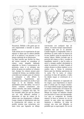 8
frecuencia. Debido a ello gente que no
está emparentada a menudo se parece
mucho.
Todo artista tuvo la experiencias de que
alguien le dijera que la cabeza pintada
por él se parecía a esa persona o a un
amigo o pariente de su interlocutor.
Un plan sencillo que facilita los fines
del artista consiste en considerar al
cráneo como plegable habiendo
adquirido su forma a consecuencia de
presiones, como si se estrujara una
pelota de goma sin cambiar su volumen
real. Aunque los cráneos poseen gran
variedad de formas, sus medidas reales
coinciden casi siempre, pues el volumen
es semejante y sólo difiere la
conformación. Figurémonos que
modelamos una cráneo de arcilla al que
luego se le da distintas formas
apretándolo entre dos tablas. Así con el
mismo volumen construimos una
cabeza estrecha, otra ancha, mandíbula
prominente y cualquier otro tipo. No
nos incumbe saber por qué las cabezas
son así; sólo debemos analizar y
determinar el tipo de cráneo de la
cabeza que nos proponemos a dibujar.
Luego, cuando os familiaricéis más con
la construcción del cráneo, os será
posible mostrar esas variaciones con
tanto éxito que lograréis un dibujo
convincente con cualquier tipo de
cabeza. Al mismo tiempo representaréis
cualquier tipo que se os presente.
Cuando lleguéis a comprender cómo se
distribuye la carne sobre los huesos de
la cara, podréis variar la expresión de la
misma cabeza. Debéis recordar que la
posición del cráneo es fija y, excepto la
mandíbula, inmóvil, y que la carne es
móvil y siempre cambia, afectándola la
salud, la emoción y la edad. Cuando el
cráneo alcanza su plena madurez ya no
cambia más, y forma la estructura
básica para las distintas apariencias de
la carne. Por lo tanto, el cráneo
constituye la base del aproche, y todos
los demás rasgos se construyen en o
sobre él.
Del cráneo obtenemos el espaciado de
los rasgos, cuya importancia es mayor
para el artista que los rasgos mismos.
Los rasgos deben ocupar su propio lugar
en nuestra construcción. Si lo hacen así,
poco nos cuesta dibujarlos. Tratar de
dibujar los rasgos sin haberlos situado
con precisión es tarea casi desesperada.
Los ojos se comportan de extraña
manera; la boca se retuerce en vez de
sonreír; la cara cobra una expresión
fantástica o diabólica. Al tratar de
corregir una cara mal dibujada, es
probable que os equivoquéis. En vez de
 