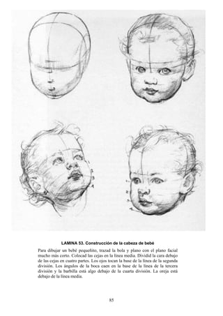 85
LAMINA 53. Construcción de la cabeza de bebé
Para dibujar un bebé pequeñito, trazad la bola y plano con el plano facial
mucho más corto. Colocad las cejas en la línea media. Dividid la cara debajo
de las cejas en cuatro partes. Los ojos tocan la base de la línea de la segunda
división. Los ángulos de la boca caen en la base de la línea de la tercera
división y la barbilla está algo debajo de la cuarta división. La oreja está
debajo de la línea media.
 