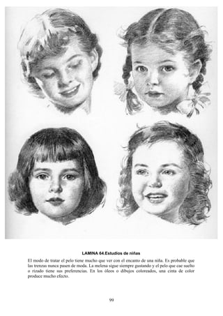99
LAMINA 64.Estudios de niñas
El modo de tratar el pelo tiene mucho que ver con el encanto de una niña. Es probable que
las trenzas nunca pasen de moda. La melena sigue siempre gustando y el pelo que cae suelto
o rizado tiene sus preferencias. En los óleos o dibujos coloreados, una cinta de color
produce mucho efecto.
 