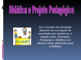 Didática e Projeto Pedagógico Se o conceito de educação depende da concepção de sociedade que aceitamos, a relação entre  Educação, Pedagogia e Didática nos oferece várias definições para a Didática. 