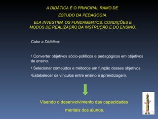 A DIDÁTICA É O PRINCIPAL RAMO DE  ESTUDO DA PEDAGOGIA. ELA INVESTIGA OS FUNDAMENTOS, CONDIÇÕES E MODOS DE REALIZAÇÃO DA INSTRUÇÃO E DO ENSINO. Cabe a Didática: Converter objetivos sócio-políticos e pedagógicos em objetivos de ensino. Selecionar conteúdos e métodos em função desses objetivos. Estabelecer os vínculos entre ensino e aprendizagem. Visando o desenvolvimento das capacidades mentais dos alunos. 
