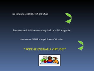 Na longa fase (DIDÁTICA DIFUSA)  Ensinava-se intuitivamente seguindo a prática vigente. Havia uma didática implícita em Sócrates  “  PODE-SE ENSINAR A VIRTUDE?” 