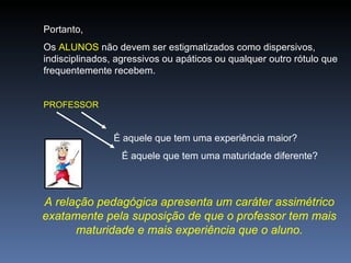 Portanto,  Os  ALUNOS  não devem ser estigmatizados como dispersivos, indisciplinados, agressivos ou apáticos ou qualquer outro rótulo que frequentemente recebem. PROFESSOR É aquele que tem uma experiência maior?   É aquele que tem uma maturidade diferente? A relação pedagógica apresenta um caráter assimétrico exatamente pela suposição de que o professor tem mais maturidade e mais experiência que o aluno. 