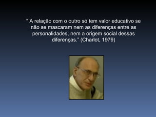 “  A relação com o outro só tem valor educativo se não se mascaram nem as diferenças entre as personalidades, nem a origem social dessas diferenças.” (Charlot, 1979) 