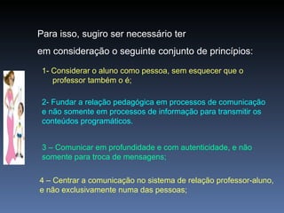 Para isso, sugiro ser necessário ter  em consideração o seguinte conjunto de princípios: 1- Considerar o aluno como pessoa, sem esquecer que o professor também o é; 2- Fundar a relação pedagógica em processos de comunicação e não somente em processos de informação para transmitir os conteúdos programáticos. 3 – Comunicar em profundidade e com autenticidade, e não somente para troca de mensagens; 4 – Centrar a comunicação no sistema de relação professor-aluno, e não exclusivamente numa das pessoas; 