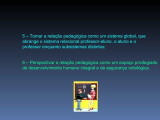 5 – Tomar a relação pedagógica como um sistema global, que abrange o sistema relacional professor-aluno, o aluno e o professor enquanto subsistemas distintos; 6 – Perspectivar a relação pedagógica como um espaço privilegiado de desenvolvimento humano integral e de segurança ontológica. 