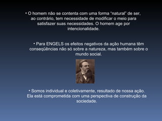 O homem não se contenta com uma forma “natural” de ser,  ao contrário, tem necessidade de modificar o meio para satisfazer suas necessidades. O homem age por intencionalidade. Para ENGELS os efeitos negativos da ação humana têm conseqüências não só sobre a natureza, mas também sobre o mundo social. Somos individual e coletivamente, resultado de nossa ação. Ela está comprometida com uma perspectiva de construção da sociedade. 