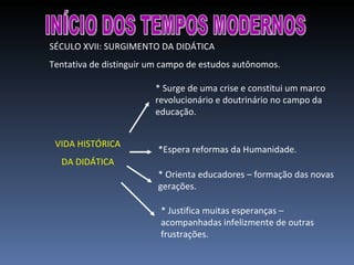INÍCIO DOS TEMPOS MODERNOS SÉCULO XVII: SURGIMENTO DA DIDÁTICA Tentativa de distinguir um campo de estudos autônomos. VIDA HISTÓRICA DA DIDÁTICA * Surge de uma crise e constitui um marco revolucionário e doutrinário no campo da educação. *Espera reformas da Humanidade. * Justifica muitas esperanças – acompanhadas infelizmente de outras frustrações. * Orienta educadores – formação das novas gerações. 