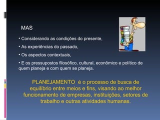 MAS  Considerando as condições do presente, As experiências do passado, Os aspectos contextuais, E os pressupostos filosófico, cultural, econômico e político de quem planeja e com quem se planeja. PLANEJAMENTO  é o processo de busca de equilíbrio entre meios e fins, visando ao melhor funcionamento de empresas, instituições, setores de trabalho e outras atividades humanas. 