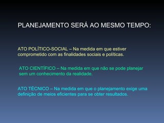 PLANEJAMENTO SERÁ AO MESMO TEMPO: ATO POLÍTICO-SOCIAL – Na medida em que estiver comprometido com as finalidades sociais e políticas. ATO CIENTÍFICO – Na medida em que não se pode planejar sem um conhecimento da realidade. ATO TÉCNICO – Na medida em que o planejamento exige uma definição de meios eficientes para se obter resultados. 
