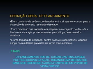 DEFINIÇÃO GERAL DE PLANEJAMENTO É um conjunto de ações coordenadas entre si, que concorrem para a obtenção de um certo resultado desejado. É um processo que consiste em preparar um conjunto de decisões tendo em vista agir, posteriormente, para atingir determinados objetivos. É uma tomada de decisões, dentre possíveis alternativas, visando atingir os resultados previstos de forma mais eficiente. E MAIS, O PLANEJAMENTO TEM DE  CUIDAR DAS FINALIDADES POLÍTICO-SOCIAIS DA AÇÃO, TOMANDO UMA DECISÃO DE BASE QUE DIRECIONE A AÇÃO A PARTIR DE UM PONTO DE VISTA CRÍTICO. 