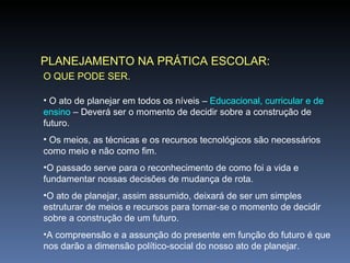 PLANEJAMENTO NA PRÁTICA ESCOLAR: O QUE PODE SER. O ato de planejar em todos os níveis –  Educacional, curricular e de ensino  – Deverá ser o momento de decidir sobre a construção de futuro. Os meios, as técnicas e os recursos tecnológicos são necessários como meio e não como fim. O passado serve para o reconhecimento de como foi a vida e fundamentar nossas decisões de mudança de rota. O ato de planejar, assim assumido, deixará de ser um simples estruturar de meios e recursos para tornar-se o momento de decidir sobre a construção de um futuro. A compreensão e a assunção do presente em função do futuro é que nos darão a dimensão político-social do nosso ato de planejar. 